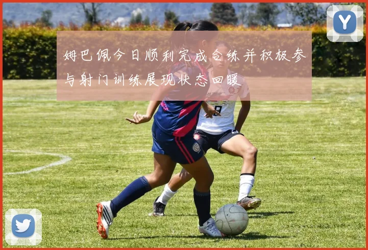 姆巴佩今日顺利完成合练并积极参与射门训练展现状态回暖