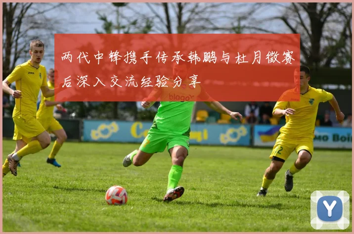 两代中锋携手传承韩鹏与杜月徵赛后深入交流经验分享