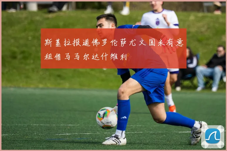 斯基拉报道佛罗伦萨尤文国米有意租借马马尔达什维利