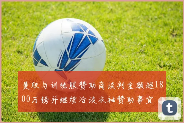 曼联与训练服赞助商谈判金额超1800万镑并继续洽谈衣袖赞助事宜