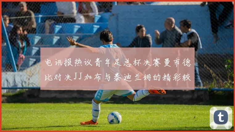 电讯报热议青年足总杯决赛曼市德比对决JJ加布与泰迪兰姆的精彩较量