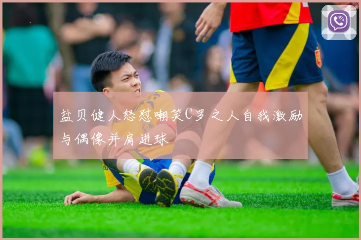 盐贝健人怒怼嘲笑C罗之人自我激励与偶像并肩进球