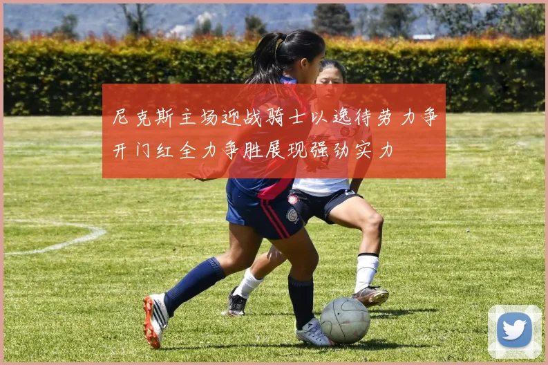 尼克斯主场迎战骑士以逸待劳力争开门红全力争胜展现强劲实力