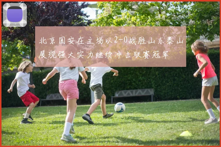 北京国安在主场以2-0战胜山东泰山展现强大实力继续冲击联赛冠军