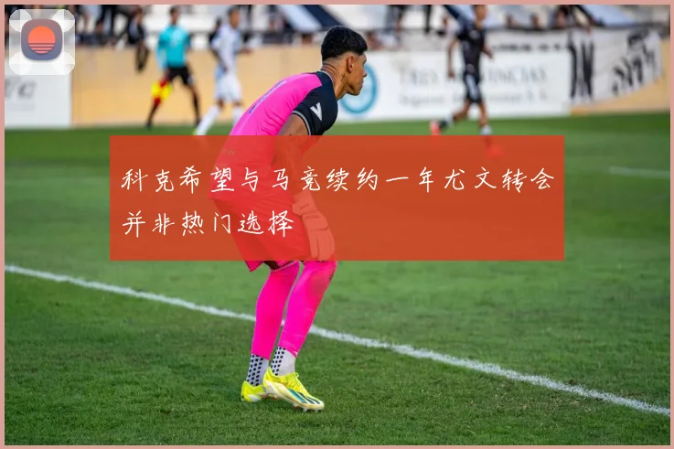 科克希望与马竞续约一年尤文转会并非热门选择