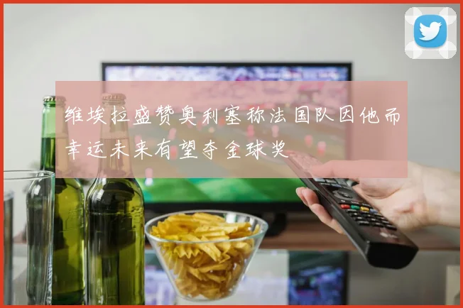 维埃拉盛赞奥利塞称法国队因他而幸运未来有望夺金球奖