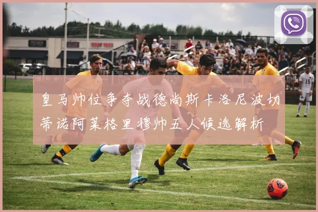 皇马帅位争夺战德尚斯卡洛尼波切蒂诺阿莱格里穆帅五人候选解析