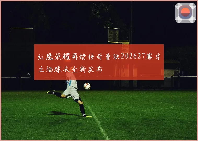 红魔荣耀再续传奇曼联202627赛季主场球衣全新发布