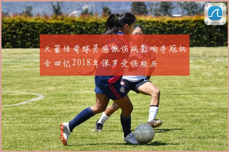 火箭传奇球员感慨伤病影响夺冠机会回忆2018年保罗受伤经历