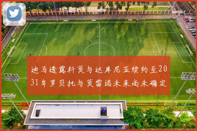 迪马透露科莫与达库尼亚续约至2031年罗贝托与莫雷诺未来尚未确定