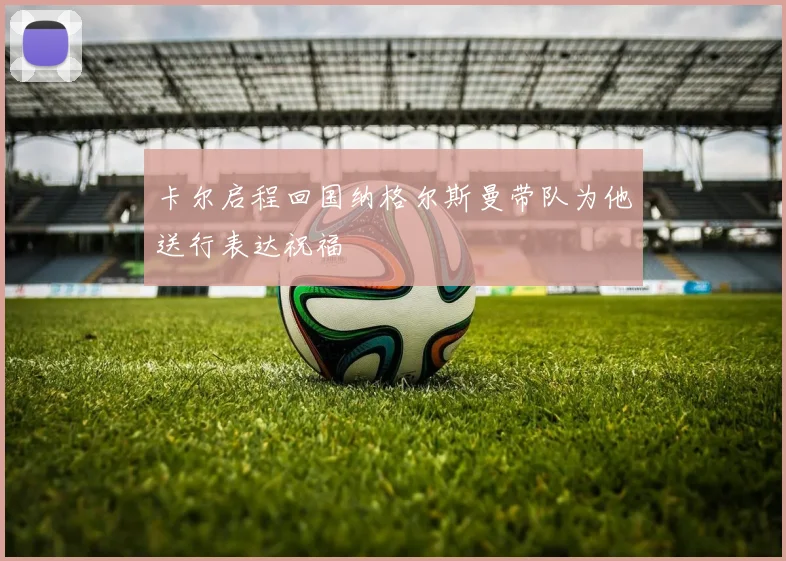 卡尔启程回国纳格尔斯曼带队为他送行表达祝福