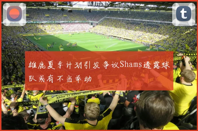 雄鹿夏季计划引发争议Shams透露球队或有不当举动