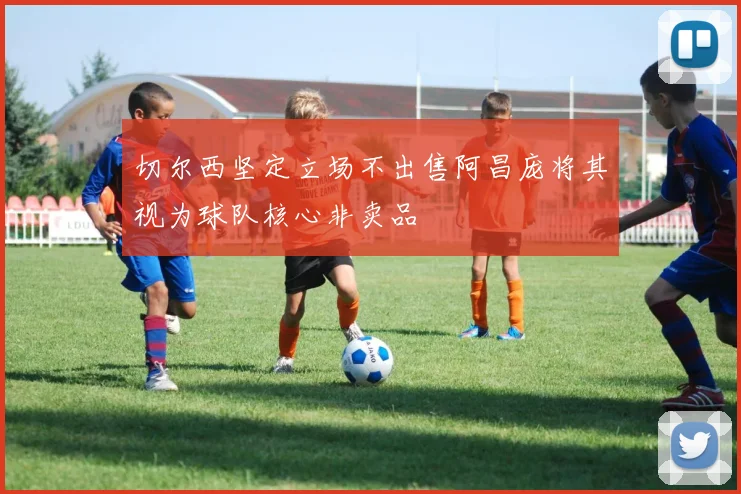 切尔西坚定立场不出售阿昌庞将其视为球队核心非卖品