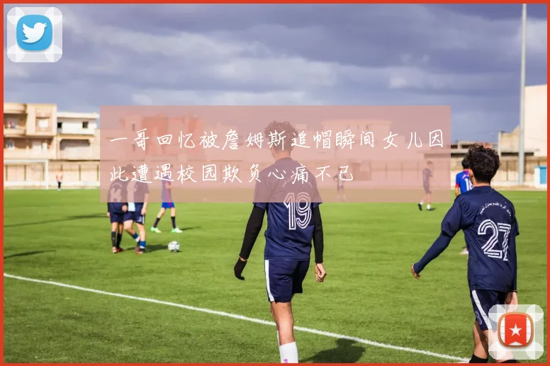 一哥回忆被詹姆斯追帽瞬间女儿因此遭遇校园欺负心痛不已