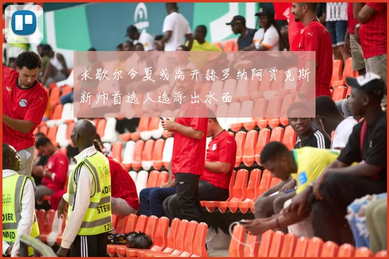 米歇尔今夏或离开赫罗纳阿贾克斯新帅首选人选浮出水面