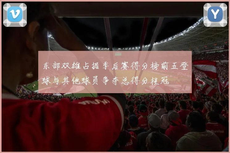 东部双雄占据季后赛得分榜前五登球与其他球员争夺总得分桂冠
